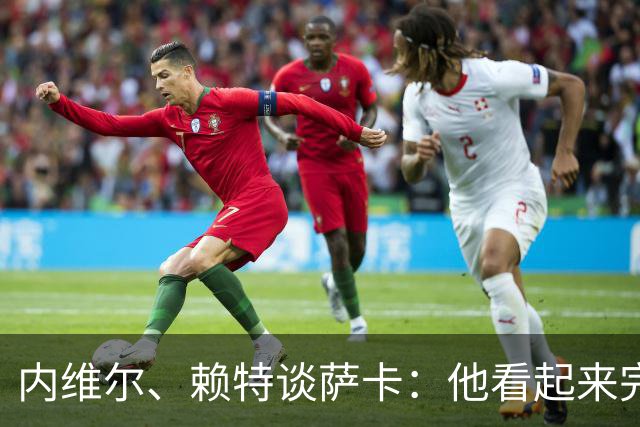 内维尔、赖特谈萨卡：他看起来完全不对劲，像还没康复就匆忙复出