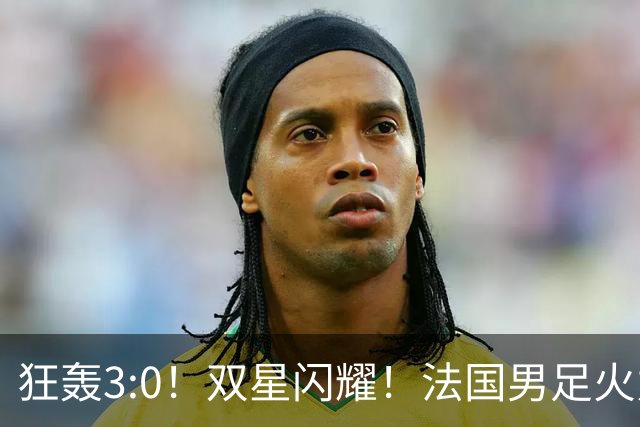 狂轰3:0！双星闪耀！法国男足火力猛，姆巴佩和登贝莱把对手打崩盘